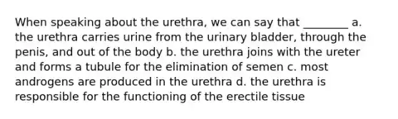 When speaking about the urethra, we can say that ________ a. the urethra carries urine from the urinary bladder, through the penis, and out of the body b. the urethra joins with the ureter and forms a tubule for the elimination of semen c. most androgens are produced in the urethra d. the urethra is responsible for the functioning of the erectile tissue