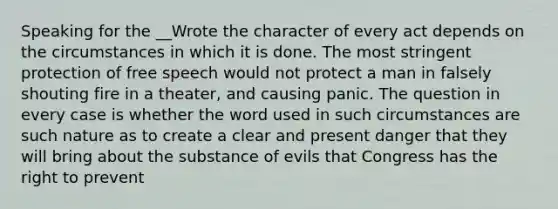 Speaking for the __Wrote the character of every act depends on the circumstances in which it is done. The most stringent protection of free speech would not protect a man in falsely shouting fire in a theater, and causing panic. The question in every case is whether the word used in such circumstances are such nature as to create a clear and present danger that they will bring about the substance of evils that Congress has the right to prevent