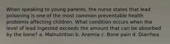 When speaking to young parents, the nurse states that lead poisoning is one of the most common preventable health problems affecting children. What condition occurs when the level of lead ingested exceeds the amount that can be absorbed by the bone? a. Malnutrition b. Anemia c. Bone pain d. Diarrhea