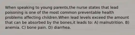 When speaking to young parents,the nurse states that lead poisoning is one of the most common preventable health problems affecting children.When lead levels exceed the amount that can be absorbed by the bones,it leads to: A) malnutrition. B) anemia. C) bone pain. D) diarrhea.