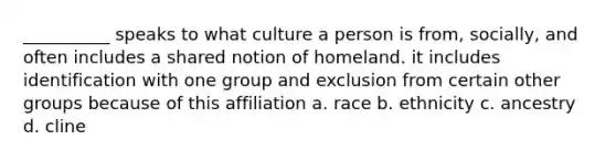 __________ speaks to what culture a person is from, socially, and often includes a shared notion of homeland. it includes identification with one group and exclusion from certain other groups because of this affiliation a. race b. ethnicity c. ancestry d. cline