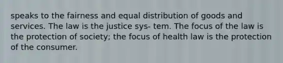 speaks to the fairness and equal distribution of goods and services. The law is the justice sys- tem. The focus of the law is the protection of society; the focus of health law is the protection of the consumer.