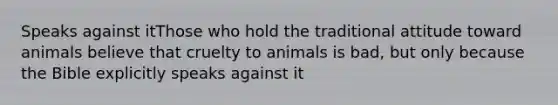 Speaks against itThose who hold the traditional attitude toward animals believe that cruelty to animals is bad, but only because the Bible explicitly speaks against it