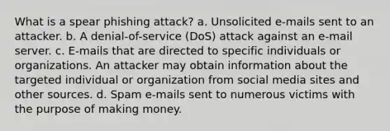 What is a spear phishing attack? a. Unsolicited e-mails sent to an attacker. b. A denial-of-service (DoS) attack against an e-mail server. c. E-mails that are directed to specific individuals or organizations. An attacker may obtain information about the targeted individual or organization from social media sites and other sources. d. Spam e-mails sent to numerous victims with the purpose of making money.