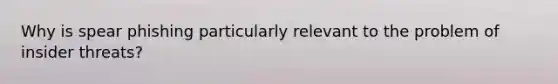Why is spear phishing particularly relevant to the problem of insider threats?