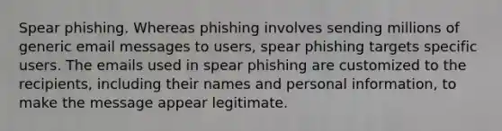 Spear phishing. Whereas phishing involves sending millions of generic email messages to users, spear phishing targets specific users. The emails used in spear phishing are customized to the recipients, including their names and personal information, to make the message appear legitimate.