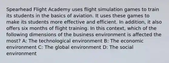 Spearhead Flight Academy uses flight simulation games to train its students in the basics of aviation. It uses these games to make its students more effective and efficient. In addition, it also offers six months of flight training. In this context, which of the following dimensions of the business environment is affected the most? A: The technological environment B: The economic environment C: The global environment D: The social environment