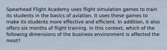 Spearhead Flight Academy uses flight simulation games to train its students in the basics of aviation. It uses these games to make its students more effective and efficient. In addition, it also offers six months of flight training. In this context, which of the following dimensions of the business environment is affected the most?