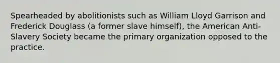 Spearheaded by abolitionists such as William Lloyd Garrison and Frederick Douglass (a former slave himself), the American Anti-Slavery Society became the primary organization opposed to the practice.