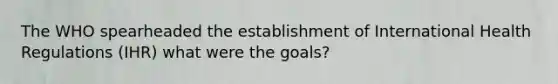 The WHO spearheaded the establishment of International Health Regulations (IHR) what were the goals?