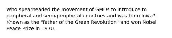 Who spearheaded the movement of GMOs to introduce to peripheral and semi-peripheral countries and was from Iowa? Known as the "father of the <a href='https://www.questionai.com/knowledge/k7L4jnV0Wj-green-revolution' class='anchor-knowledge'>green revolution</a>" and won Nobel Peace Prize in 1970.