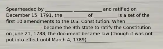 Spearheaded by ____________ ____________ and ratified on December 15, 1791, the __________ of __________ is a set of the first 10 amendments to the U.S. Constitution. When __________ _______________- became the 9th state to ratify the Constitution on June 21, 1788, the document became law (though it was not put into effect until March 4, 1789).