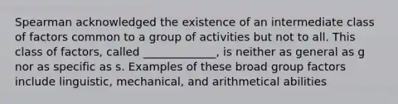 Spearman acknowledged the existence of an intermediate class of factors common to a group of activities but not to all. This class of factors, called _____________, is neither as general as g nor as specific as s. Examples of these broad group factors include linguistic, mechanical, and arithmetical abilities