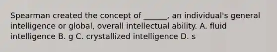 Spearman created the concept of ______, an individual's general intelligence or global, overall intellectual ability. A. fluid intelligence B. g C. crystallized intelligence D. s