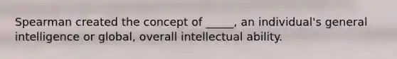 Spearman created the concept of _____, an individual's general intelligence or global, overall intellectual ability.