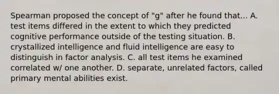 Spearman proposed the concept of "g" after he found that... A. test items differed in the extent to which they predicted cognitive performance outside of the testing situation. B. crystallized intelligence and fluid intelligence are easy to distinguish in factor analysis. C. all test items he examined correlated w/ one another. D. separate, unrelated factors, called primary mental abilities exist.