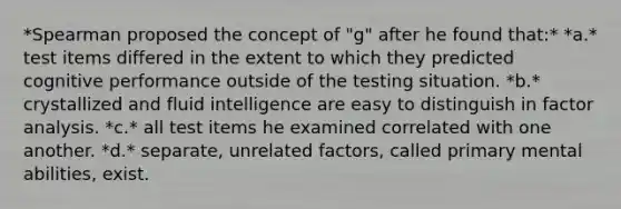 *Spearman proposed the concept of "g" after he found that:* *a.* test items differed in the extent to which they predicted cognitive performance outside of the testing situation. *b.* crystallized and fluid intelligence are easy to distinguish in factor analysis. *c.* all test items he examined correlated with one another. *d.* separate, unrelated factors, called primary mental abilities, exist.