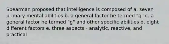 Spearman proposed that intelligence is composed of a. seven primary mental abilities b. a general factor he termed "g" c. a general factor he termed "g" and other specific abilities d. eight different factors e. three aspects - analytic, reactive, and practical