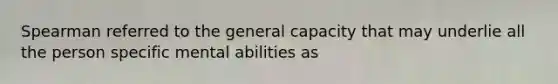 Spearman referred to the general capacity that may underlie all the person specific mental abilities as