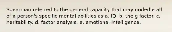 Spearman referred to the general capacity that may underlie all of a person's specific mental abilities as a. IQ. b. the g factor. c. heritability. d. factor analysis. e. emotional intelligence.