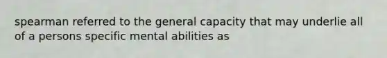 spearman referred to the general capacity that may underlie all of a persons specific mental abilities as