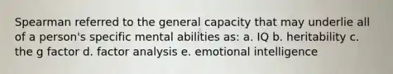 Spearman referred to the general capacity that may underlie all of a person's specific mental abilities as: a. IQ b. heritability c. the g factor d. factor analysis e. emotional intelligence