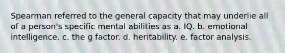 Spearman referred to the general capacity that may underlie all of a person's specific mental abilities as a. IQ. b. emotional intelligence. c. the g factor. d. heritability. e. factor analysis.