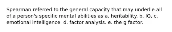 Spearman referred to the general capacity that may underlie all of a person's specific mental abilities as a. heritability. b. IQ. c. emotional intelligence. d. factor analysis. e. the g factor.