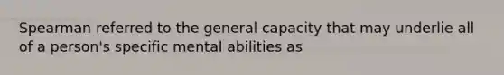 Spearman referred to the general capacity that may underlie all of a person's specific mental abilities as