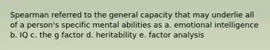 Spearman referred to the general capacity that may underlie all of a person's specific mental abilities as a. emotional intelligence b. IQ c. the g factor d. heritability e. factor analysis