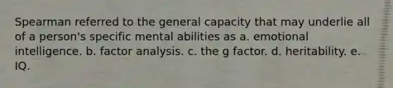 Spearman referred to the general capacity that may underlie all of a person's specific mental abilities as a. emotional intelligence. b. factor analysis. c. the g factor. d. heritability. e. IQ.