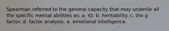 Spearman referred to the general capacity that may underlie all the specific mental abilities as: a. IQ. b. heritability. c. the g factor. d. factor analysis. e. emotional intelligence.