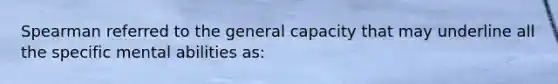 Spearman referred to the general capacity that may underline all the specific mental abilities as: