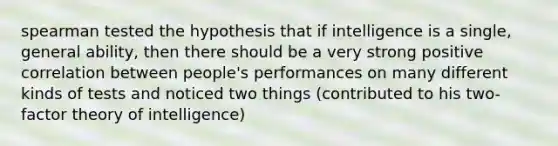 spearman tested the hypothesis that if intelligence is a single, general ability, then there should be a very strong positive correlation between people's performances on many different kinds of tests and noticed two things (contributed to his two-factor theory of intelligence)