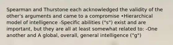 Spearman and Thurstone each acknowledged the validity of the other's arguments and came to a compromise •Hierarchical model of intelligence -Specific abilities ("s") exist and are important, but they are all at least somewhat related to: -One another and A global, overall, general intelligence ("g")