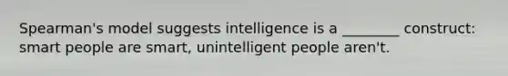 Spearman's model suggests intelligence is a ________ construct: smart people are smart, unintelligent people aren't.