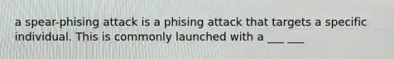 a spear-phising attack is a phising attack that targets a specific individual. This is commonly launched with a ___ ___