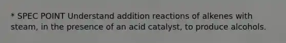 * SPEC POINT Understand addition reactions of alkenes with steam, in the presence of an acid catalyst, to produce alcohols.