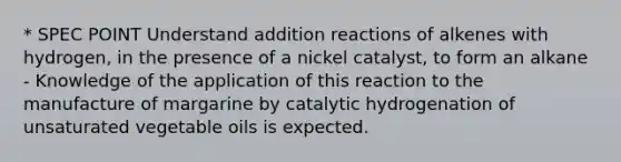 * SPEC POINT Understand addition reactions of alkenes with hydrogen, in the presence of a nickel catalyst, to form an alkane - Knowledge of the application of this reaction to the manufacture of margarine by catalytic hydrogenation of unsaturated vegetable oils is expected.