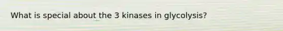 What is special about the 3 kinases in glycolysis?