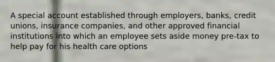 A special account established through employers, banks, credit unions, insurance companies, and other approved financial institutions into which an employee sets aside money pre-tax to help pay for his health care options