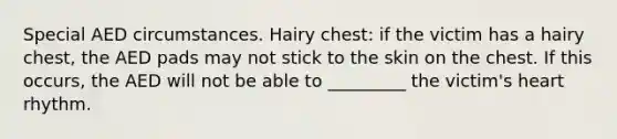 Special AED circumstances. Hairy chest: if the victim has a hairy chest, the AED pads may not stick to the skin on the chest. If this occurs, the AED will not be able to _________ the victim's heart rhythm.