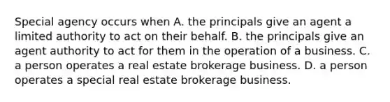 Special agency occurs when A. the principals give an agent a limited authority to act on their behalf. B. the principals give an agent authority to act for them in the operation of a business. C. a person operates a real estate brokerage business. D. a person operates a special real estate brokerage business.