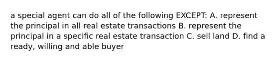 a special agent can do all of the following EXCEPT: A. represent the principal in all real estate transactions B. represent the principal in a specific real estate transaction C. sell land D. find a ready, willing and able buyer