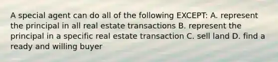 A special agent can do all of the following EXCEPT: A. represent the principal in all real estate transactions B. represent the principal in a specific real estate transaction C. sell land D. find a ready and willing buyer