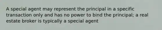 A special agent may represent the principal in a specific transaction only and has no power to bind the principal; a real estate broker is typically a special agent