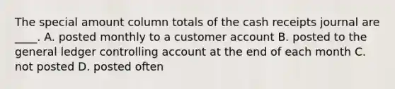 The special amount column totals of the cash receipts journal are ____. A. posted monthly to a customer account B. posted to the general ledger controlling account at the end of each month C. not posted D. posted often