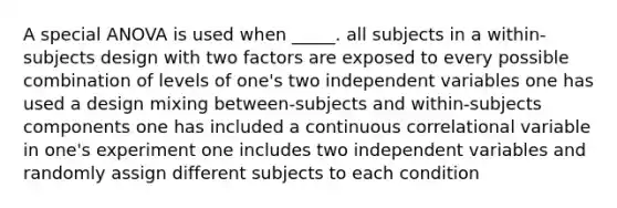 A special ANOVA is used when _____. all subjects in a within-subjects design with two factors are exposed to every possible combination of levels of one's two independent variables one has used a design mixing between-subjects and within-subjects components one has included a continuous correlational variable in one's experiment one includes two independent variables and randomly assign different subjects to each condition