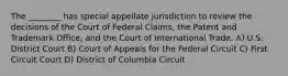 The ________ has special appellate jurisdiction to review the decisions of the Court of Federal Claims, the Patent and Trademark Office, and the Court of International Trade. A) U.S. District Court B) Court of Appeals for the Federal Circuit C) First Circuit Court D) District of Columbia Circuit