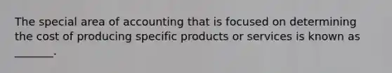 The special area of accounting that is focused on determining the cost of producing specific products or services is known as _______.